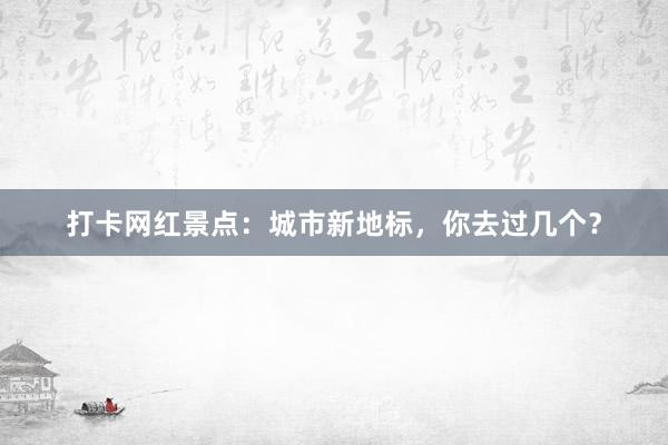 打卡网红景点：城市新地标，你去过几个？