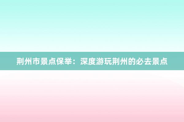 荆州市景点保举：深度游玩荆州的必去景点